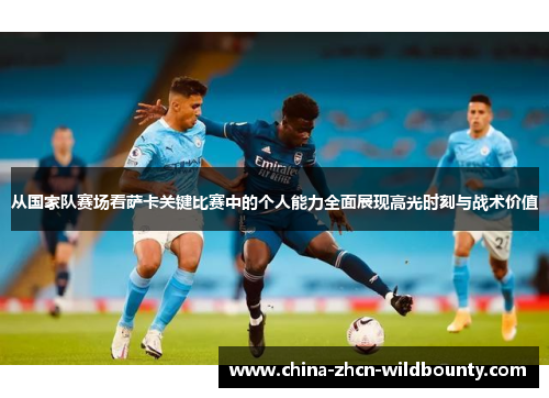 从国家队赛场看萨卡关键比赛中的个人能力全面展现高光时刻与战术价值 从国家队赛场看萨卡关键比赛中的个人能力全面展现高光时刻与战术价值