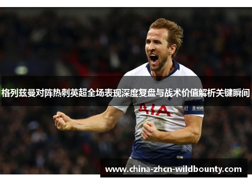 格列兹曼对阵热刺英超全场表现深度复盘与战术价值解析关键瞬间