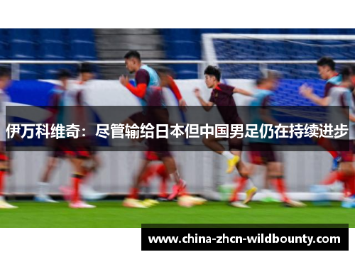 伊万科维奇：尽管输给日本但中国男足仍在持续进步