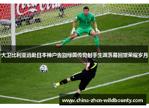 大卫比利亚远赴日本神户告别绿茵传奇射手生涯落幕回望荣耀岁月