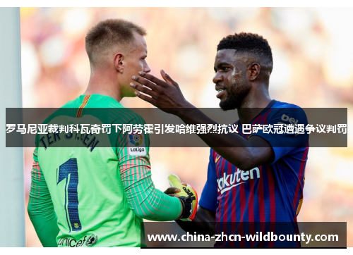 罗马尼亚裁判科瓦奇罚下阿劳霍引发哈维强烈抗议 巴萨欧冠遭遇争议判罚