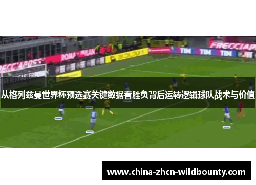 从格列兹曼世界杯预选赛关键数据看胜负背后运转逻辑球队战术与价值