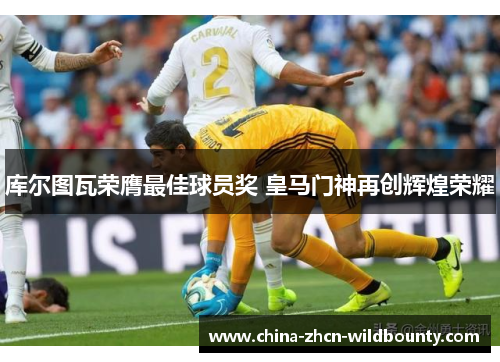 库尔图瓦荣膺最佳球员奖 皇马门神再创辉煌荣耀 库尔图瓦荣膺最佳球员奖 皇马门神再创辉煌荣耀