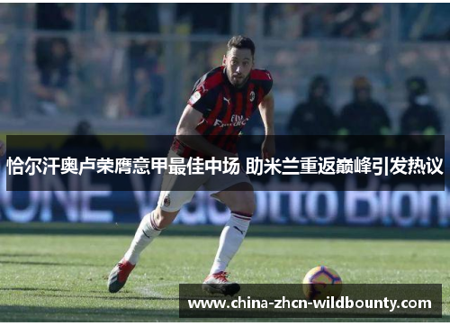 恰尔汗奥卢荣膺意甲最佳中场 助米兰重返巅峰引发热议 恰尔汗奥卢荣膺意甲最佳中场 助米兰重返巅峰引发热议